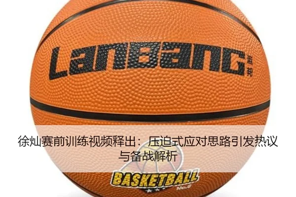 徐灿赛前训练视频释出：压迫式应对思路引发热议与备战解析